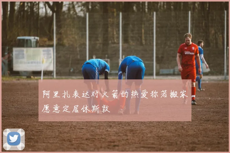 阿里扎表达对火箭的热爱称若搬家愿意定居休斯敦