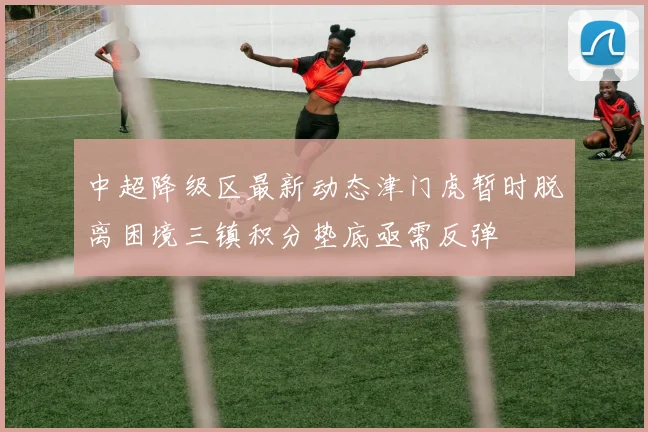 中超降级区最新动态津门虎暂时脱离困境三镇积分垫底亟需反弹