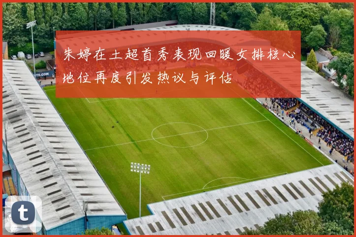 朱婷在土超首秀表现回暖女排核心地位再度引发热议与评估