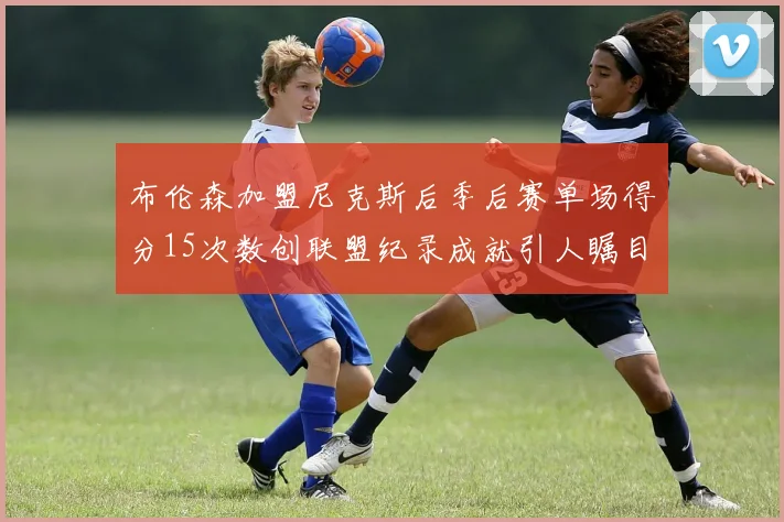 布伦森加盟尼克斯后季后赛单场得分15次数创联盟纪录成就引人瞩目
