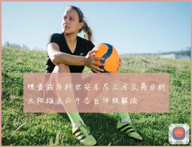 理查兹与科尔安东尼三方交易分析太阳雄鹿公牛各自评级解读