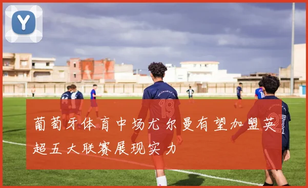 葡萄牙体育中场尤尔曼有望加盟英超五大联赛展现实力