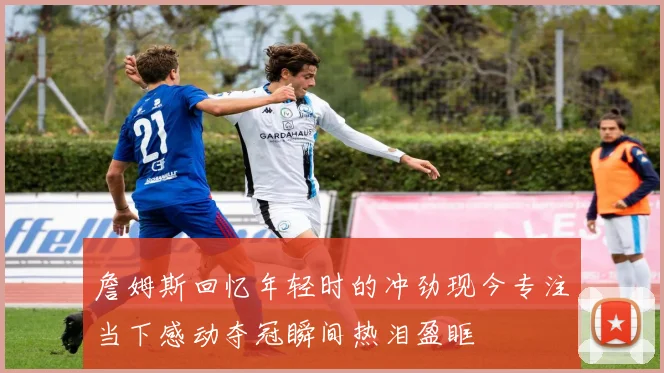 詹姆斯回忆年轻时的冲劲现今专注当下感动夺冠瞬间热泪盈眶