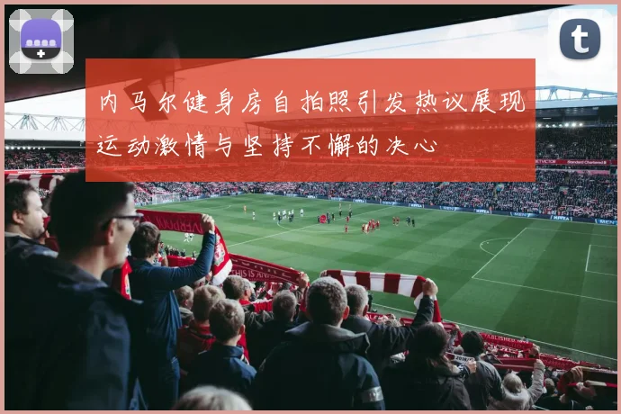 内马尔健身房自拍照引发热议展现运动激情与坚持不懈的决心
