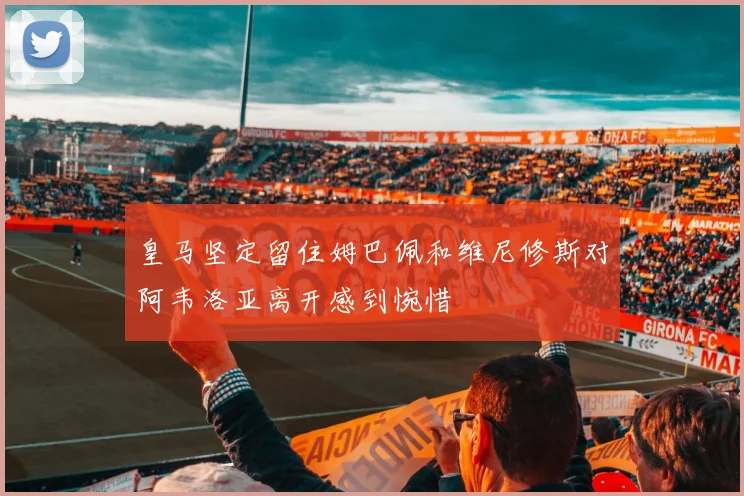 皇马坚定留住姆巴佩和维尼修斯对阿韦洛亚离开感到惋惜