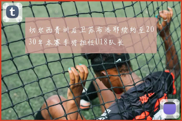 切尔西青训后卫苏布洛耶续约至2030年本赛季将担任U18队长