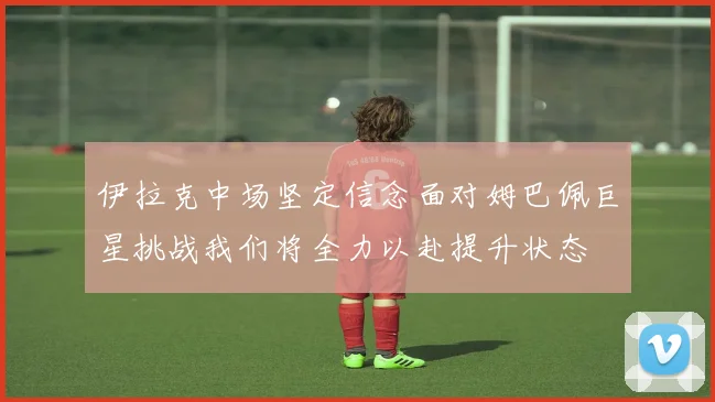 伊拉克中场坚定信念面对姆巴佩巨星挑战我们将全力以赴提升状态
