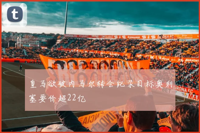皇马欲破内马尔转会纪录目标奥利塞要价超22亿