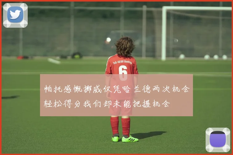 帕托感慨挪威仅凭哈兰德两次机会轻松得分我们却未能把握机会