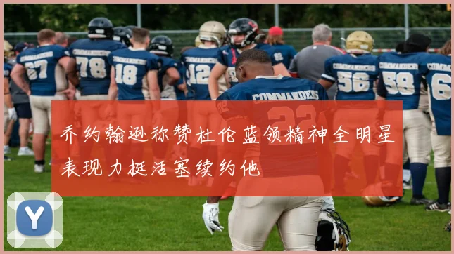 乔约翰逊称赞杜伦蓝领精神全明星表现力挺活塞续约他