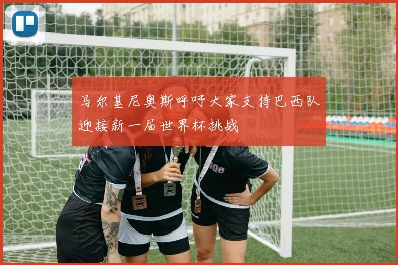 马尔基尼奥斯呼吁大家支持巴西队迎接新一届世界杯挑战