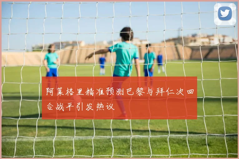 阿莱格里精准预测巴黎与拜仁次回合战平引发热议
