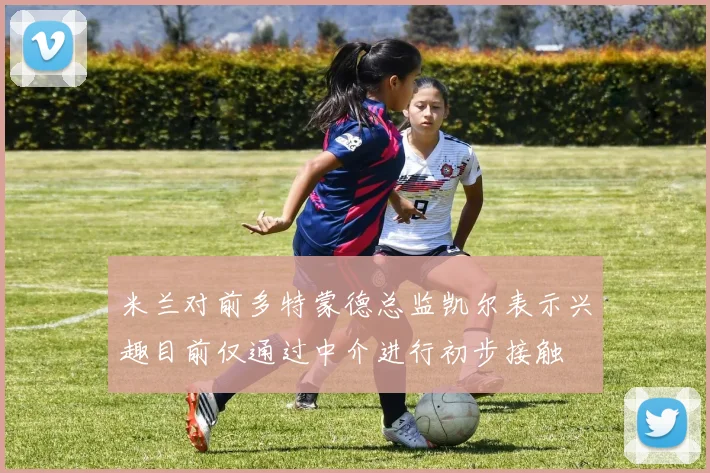 米兰对前多特蒙德总监凯尔表示兴趣目前仅通过中介进行初步接触